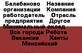 Балабаново › Название организации ­ Компания-работодатель › Отрасль предприятия ­ Другое › Минимальный оклад ­ 1 - Все города Работа » Вакансии   . Ханты-Мансийский